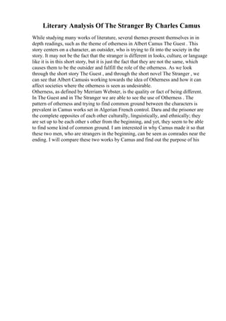 Literary Analysis Of The Stranger By Charles Camus
While studying many works of literature, several themes present themselves in in
depth readings, such as the theme of otherness in Albert Camus The Guest . This
story centers on a character, an outsider, who is trying to fit into the society in the
story. It may not be the fact that the stranger is different in looks, culture, or language
like it is in this short story, but it is just the fact that they are not the same, which
causes them to be the outsider and fulfill the role of the otherness. As we look
through the short story The Guest , and through the short novel The Stranger , we
can see that Albert Camusis working towards the idea of Otherness and how it can
affect societies where the otherness is seen as undesirable.
Otherness, as defined by Merriam Webster, is the quality or fact of being different.
In The Guest and in The Stranger we are able to see the use of Otherness . The
pattern of otherness and trying to find common ground between the characters is
prevalent in Camus works set in Algerian French control. Daru and the prisoner are
the complete opposites of each other culturally, linguistically, and ethnically; they
are set up to be each other s other from the beginning, and yet, they seem to be able
to find some kind of common ground. I am interested in why Camus made it so that
these two men, who are strangers in the beginning, can be seen as comrades near the
ending. I will compare these two works by Camus and find out the purpose of his
 