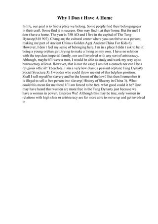 Why I Don t Have A Home
In life, our goal is to find a place we belong. Some people find their belongingness
in their craft. Some find it in success. One may find it at their home. But for me? I
don t have a home. The year is 750 AD and I live in the capital of The Tang
Dynasty(618 907), Chang an; the cultural center where you can thrive as a person;
making me part of Ancient China s Golden Age( Ancient China For Kids 6).
However, I don t feel my sense of belonging here. I m in a place I didn t ask to be in:
being a young orphan girl, trying to make a living on my own. I have no relation
with the top class imperial family, nor am I involved with any sort of aristocracy.
Although, maybe if I were a man, I would be able to study and work my way up to
bureaucracy at least. However, that is not the case; I am not a eunuch nor can I be a
religious official! Therefore, I am a very low class; a peasant orphan( Tang Dynasty
Social Structure 3). I wonder who could throw me out of this helpless position.
Shall I sell myself to slavery and be the lowest of the low? But then I remember it
is illegal to sell a free person into slavery( History of Slavery in China 3). What
could this mean for me then? If I am forced to be free, what good could it be? One
may have heard that women are more free in the Tang Dynasty just because we
have a woman in power, Empress Wu! Although this may be true, only women in
relations with high class or aristocracy are far more able to move up and get involved
in
 