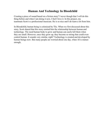 Human And Technology In Bloodchild
Creating a piece of sound based on a fiction story? I never though that I will do this
thing before and when I am doing it now, I feel I love it. In this project, my
teammate Scott is a professional musician. He is so nice and I do learn a lot from him.
In Bloodchild, human being is colonized by Tlic. When we first discussed about this
story, Scott shared that this story remind him the relationship between human and
technology. Tlic need human body to grow and human can easily kill them when
they are small. However, once they grow up, they become so strong that could even
control human. It sounds very similar, right? Technology is created and developed by
human beings now. But many people are worried about one day, when AI is mature
enough,
 