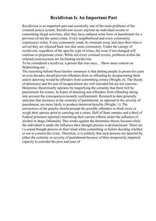 Recidivism Is An Important Part
Recidivism is an important part and essentially one of the main problems of the
criminal justice system. Recidivism occurs anytime an individual reverts to
committing illegal activities, after they have endured some form of punishment for a
previous (if not the same) crime. Every neighborhood and every community
experiences crime. Every community sends its criminals away and once their time is
served they are released back into that same community. Under the canopy of
recidivism, regardless of the specific type of crime, the issue if not changed will
continue to perpetuate crime. While not every criminal reverts, problems within the
criminal justicesystem are facilitating recidivism.
To be considered a recidivist, a person that was once ... Show more content on
Helpwriting.net ...
The reasoning behind these harsher sentences is that putting people in prison for years
or even decades should prevent offenders from re offending by incapacitating them
and/or deterring would be offenders from committing crimes (Wright, 6). The theory
of deterrence and the aim of incapacitation are well intended but are not concrete.
Deterrence theoretically operates by magnifying the certainty that there will be
punishment for crimes. In hopes of deterring non offenders from offending taking
into account the consequences (usually confinement). Research to date generally
indicates that increases in the certainty of punishment, as opposed to the severity of
punishment, are more likely to produce deterrent benefits (Wright, 1). The
seriousness of the penalty should prompt the possible offenders to think twice or
weigh their options prior to carrying out a crime. Half of State inmates and a third of
Federal prisoners reported committing their current offense under the influence of
alcohol or drugs (Mumola). This works against the deterrence theory because while
the individual is under the influence their thought process is dysfunctional. There isn
t a sound thought process in their mind while committing or before deciding whether
or not to commit the crime. Therefore, it is unlikely that such persons are deterred by
either the certainty or severity of punishment because of their temporarily impaired
capacity to consider the pros and cons of
 