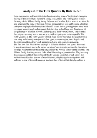 Analysis Of The Fifth Quarter By Rick Bieber
Loss, desperation and hope this is the heart warming story of the football champion
playing with his brother s number 5 jersey Jon Abbate. The Fifth Quarter follows
the story of the Abbate family losing their son and brother, Luke, to a car accident. It
also uncovers the story of how Jon Abbate conquered his loss and became a football
champion to playfor his brother and himself. In this movie, young people have been
portrayed as emotional and desperate but also able to find hope and direction with
the guidance of a senior. Robert Koehler (2011) from Variety states, The softness
that plagues so many sports movies is in evidence yet again in the soporific The
Fifth Quarter. In The Fifth Quarter (2010), Rick Bieber has taken the events from a
true story and cleverly manipulated shot types, camera angles, non diegetic and
diegetic sound to portray youth as resilient, brave and courageous people.
The first tool that Rick Bieber employs is different kinds of shot types. Since this
is a quite emotional movie, he uses a variety of shot types to portray the character s
feelings. An example of this is the long shot of the Abbate family in the hospital. The
Abbate family is sitting around Luke s bed discussing organ donation. They are very
discouraged, and Rick has portrayed this by using a long shot, which shows the
audience the slouched posture of the characters, displaying discouragement and
sadness. In one of the mid scenes, a medium shot of the Abbate family and Jon s
 