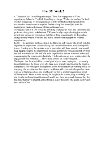 Hrm 531 Week 2
4. The reason that I would separate myself from this engagement is if the
organization fails to be Truthful, Unwilling to change, Washes its hands of the fault.
The key to recovery for the organization is to be truthful and hiding facts from
stakeholders would create a negative feedback loop that would just push the
organization backwards instead of forward to recovery.
The second item is if VW would be unwilling to change its ways and value sales and
profit over integrity to stakeholders. VW was already caught cheating just to win
awards and surpass its completion, but if its willing to continually do this and not
change for the better it would be best not to continue the engagement with the
organization.
Lastly, if the company continues to put the blame on individuals who aren t with the
organization anymore or continually say that the decision wasn t made during their
tenure. Owning up to the mistake as an organization will show sincerity and would
keep people closer to the organization than just completely being distrusted. Overall,
the fault was made by VW and VW as an organization and not who ever individual
was managing the organization, basically if it doesn t own up to its mistakes then the
engagement will be broken. ... Show more content on Helpwriting.net ...
The impact that the scandal has created goes beyond most employees; I personally
think that those at the lower level jobs have more empathy and love for the brand as
compared to those in higher management. From my standpoint of working with a car
company, the love that employees who could stay with companies longer than those
who are at higher positions and could easily switch to another organization are at
different levels. There is more loyalty for people at the bottom, they essentially live
and breathe the brand thus this scandal would hurt them very much because they feel
that they themselves cheated, unlike those at higher positions who could easily wash
their hands of the
 
