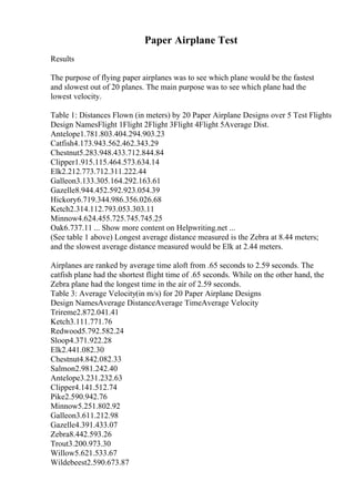 Paper Airplane Test
Results
The purpose of flying paper airplanes was to see which plane would be the fastest
and slowest out of 20 planes. The main purpose was to see which plane had the
lowest velocity.
Table 1: Distances Flown (in meters) by 20 Paper Airplane Designs over 5 Test Flights
Design NamesFlight 1Flight 2Flight 3Flight 4Flight 5Average Dist.
Antelope1.781.803.404.294.903.23
Catfish4.173.943.562.462.343.29
Chestnut5.283.948.433.712.844.84
Clipper1.915.115.464.573.634.14
Elk2.212.773.712.311.222.44
Galleon3.133.305.164.292.163.61
Gazelle8.944.452.592.923.054.39
Hickory6.719.344.986.356.026.68
Ketch2.314.112.793.053.303.11
Minnow4.624.455.725.745.745.25
Oak6.737.11 ... Show more content on Helpwriting.net ...
(See table 1 above) Longest average distance measured is the Zebra at 8.44 meters;
and the slowest average distance measured would be Elk at 2.44 meters.
Airplanes are ranked by average time aloft from .65 seconds to 2.59 seconds. The
catfish plane had the shortest flight time of .65 seconds. While on the other hand, the
Zebra plane had the longest time in the air of 2.59 seconds.
Table 3: Average Velocity(in m/s) for 20 Paper Airplane Designs
Design NamesAverage DistanceAverage TimeAverage Velocity
Trireme2.872.041.41
Ketch3.111.771.76
Redwood5.792.582.24
Sloop4.371.922.28
Elk2.441.082.30
Chestnut4.842.082.33
Salmon2.981.242.40
Antelope3.231.232.63
Clipper4.141.512.74
Pike2.590.942.76
Minnow5.251.802.92
Galleon3.611.212.98
Gazelle4.391.433.07
Zebra8.442.593.26
Trout3.200.973.30
Willow5.621.533.67
Wildebeest2.590.673.87
 