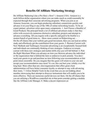 Benefits Of Affiliate Marketing Strategy
Do Affiliate Marketing Like a Pro Here s How? { Amazon USA} Amazon is a
multi billion dollar organization where you can make much as could reasonably be
expected through their associate advertising programs. When you join as an
Amazon Associate, you can begin producing subsidiary connections quickly and
advance it on your blog or any of the 100s of online networking locales. To be an
expert partner, advertiser relies upon many components. 1. Just Choose a Handful of
Good Products The principal botch a lot of offshoot advertisers make is that they
enlist with excessively numerous distinctive subsidiary projects and attempt to
advance everything. All you require with a specific end goal to be fruitful is a
modest bunch of good items to... Show more content on Helpwriting.net ...
On the off chance that your website gets good movement, then you can lead an online
study and effortlessly get the contribution from your guests. 5. Remain Current with
New Methods and Techniques Associate advertising is an exceptionally focused field
and individuals are continually thinking of new strategies. Endeavor to remain
current with these new strategies and market drifts else you will fall behind. 6. Pick
the Right Merchant When you advance an item you likewise advance the individual
or the organization that is behind the item so endeavor to pick astutely. You don t
need your guests to go and purchase an item following your recommendation at that
point return miserable. Do you imagine that this guest will return to your site and
accept your recommendation once more? It s no; this can hurt your validity over the
long haul. More often than not, sites/organization that offers great client
administration will have better consumer loyalty so attempt to stay with advancing
their items. 7. Utilize Helpful Tools In the event that you are not kidding about
member showcasing then attempt to discover instruments that will enable you to be
more effective. There are numerous useful devices out there. On the off chance that
you are utilizing a WordPress controlled site at that point consider getting a module
like the Affiliate Link Manager. 8. Make a decent impression on
 