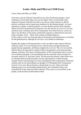 Lenin s Rule and Effect on USSR Essay
Lenin s Rule and Effect on USSR
It has been said, by Winston Churchill no less, that The Russian people s worst
misfortune was his birth; their next was his death. There is much truth in this
statement, because Churchill was able to see that as Lenin matured, so did his
policies, and these lead to improving conditions for the Russian people. As Lenin
matured as a leader, so did his policies; as Lenin died his policies died with him.
When Lenin first found himself with power over the Soviets, he was in a Civil war,
and from such a situation arose War Communism. Over time however, Lenin was
able to see the flaws of this policy and had the maturity to admit that he may have
made a mistake. From ... Show more content on Helpwriting.net ...
In this respect, Lenin was showing signs of immaturity and inexperience even before
he had gained power, although he was still a very skilled revolutionary.
Despite this neglect of the peasant base, Lenin was able to take control of Russia
relatively easily. It was not long however, until divisions amongst the Russian
people became apparently, and Russia slipped into civil war. The civil war and the
policies that were spawned to combat it had severe political, social and economic
impacts on Russia. The main overriding policy of War Communism led to a severe
loss of political freedom. Lenin introduced into the world the whole concept of a
one party state(T.E.E. Revision Centre. The Russian Revolution), where there were
no elections held for political parties, but for representatives within the party
instead. Protests and uprisings were also eliminated by War Communism. Protestors
could be shot on site and nothing was thought of it (Wikipedia War Communism
[www]). Very soon, Russia became a dictatorship of a sort, where Lenin had
ultimate power over the presiding political party, the Communist Party, and
controlled all of the major activities of Russia. This came as a severe blow to the
people, as the promise of land made to them
 