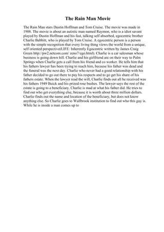 The Rain Man Movie
The Rain Man stars Dustin Hoffman and Tom Cruise. The movie was made in
1988. The movie is about an autistic man named Raymon, who is a idiot savant
played by Dustin Hoffman and his fast, talking self absorbed, egocentric brother
Charlie Babbitt, who is played by Tom Cruise. A egocentric person is a person
with the simple recognition that every living thing views the world from a unique,
self oriented perspective(LIFE: Inherently Egocentric written by James Craig
Green http://pw2.netcom.com/ zeno7/ego.html). Charlie is a car salesman whose
business is going down hill. Charlie and his girlfriend are on their way to Palm
Springs when Charlie gets a call from his friend and co worker. He tells him that
his fathers lawyer has been trying to reach him, because his father was dead and
the funeral was the next day. Charlie who never had a good relationship with his
father decided to go out there to pay his respects and to go get his share of his
fathers estate. When the lawyer read the will, Charlie finds out all he received was
his fathers 1949 Buick and his prized rose bushes. The lawyer says the rest of the
estate is going to a beneficiary. Charlie is mad at what his father did. He tries to
find out who get everything else, because it is worth about three million dollars.
Charlie finds out the name and location of the beneficiary, but does not know
anything else. So Charlie goes to Wallbrook institution to find out who this guy is.
While he is inside a man comes up to
 