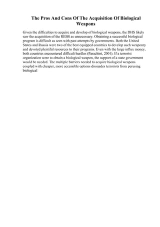 The Pros And Cons Of The Acquisition Of Biological
Weapons
Given the difficulties to acquire and develop of biological weapons, the DHS likely
saw the acquisition of the REBS as unnecessary. Obtaining a successful biological
program is difficult as seen with past attempts by governments. Both the United
States and Russia were two of the best equipped countries to develop such weaponry
and devoted plentiful resources to their programs. Even with the large influx money,
both countries encountered difficult hurdles (Parachini, 2001). If a terrorist
organization were to obtain a biological weapon, the support of a state government
would be needed. The multiple barriers needed to acquire biological weapons
coupled with cheaper, more accessible options dissuades terrorists from perusing
biological
 
