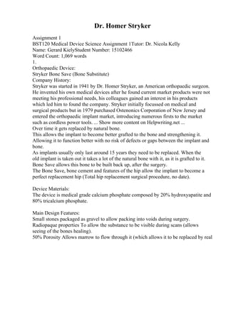 Dr. Homer Stryker
Assignment 1
BST120 Medical Device Science Assignment 1Tutor: Dr. Nicola Kelly
Name: Gerard KielyStudent Number: 15102466
Word Count: 1,069 words
1.
Orthopaedic Device:
Stryker Bone Save (Bone Substitute)
Company History:
Stryker was started in 1941 by Dr. Homer Stryker, an American orthopaedic surgeon.
He invented his own medical devices after he found current market products were not
meeting his professional needs, his colleagues gained an interest in his products
which led him to found the company. Stryker initially focussed on medical and
surgical products but in 1979 purchased Ostenonics Corporation of New Jersey and
entered the orthopaedic implant market, introducing numerous firsts to the market
such as cordless power tools. ... Show more content on Helpwriting.net ...
Over time it gets replaced by natural bone.
This allows the implant to become better grafted to the bone and strengthening it.
Allowing it to function better with no risk of defects or gaps between the implant and
bone.
As implants usually only last around 15 years they need to be replaced. When the
old implant is taken out it takes a lot of the natural bone with it, as it is grafted to it.
Bone Save allows this bone to be built back up, after the surgery.
The Bone Save, bone cement and features of the hip allow the implant to become a
perfect replacement hip (Total hip replacement surgical procedure, no date).
Device Materials:
The device is medical grade calcium phosphate composed by 20% hydroxyapatite and
80% tricalcium phosphate.
Main Design Features:
Small stones packaged as gravel to allow packing into voids during surgery.
Radiopaque properties To allow the substance to be visible during scans (allows
seeing of the bones healing).
50% Porosity Allows marrow to flow through it (which allows it to be replaced by real
 