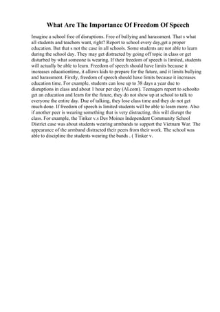 What Are The Importance Of Freedom Of Speech
Imagine a school free of disruptions. Free of bullying and harassment. That s what
all students and teachers want, right? Report to school every day,get a proper
education. But that s not the case in all schools. Some students are not able to learn
during the school day. They may get distracted by going off topic in class or get
disturbed by what someone is wearing. If their freedom of speech is limited, students
will actually be able to learn. Freedom of speech should have limits because it
increases educationtime, it allows kids to prepare for the future, and it limits bullying
and harassment. Firstly, freedom of speech should have limits because it increases
education time. For example, students can lose up to 38 days a year due to
disruptions in class and about 1 hour per day (Al.com). Teenagers report to schoolto
get an education and learn for the future, they do not show up at school to talk to
everyone the entire day. Due of talking, they lose class time and they do not get
much done. If freedom of speech is limited students will be able to learn more. Also
if another peer is wearing something that is very distracting, this will disrupt the
class. For example, the Tinker v.s Des Moines Independent Community School
District case was about students wearing armbands to support the Vietnam War. The
appearance of the armband distracted their peers from their work. The school was
able to discipline the students wearing the bands . ( Tinker v.
 