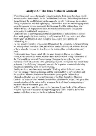 Analysis Of The Book Malcolm Gladwell
When thinking of successful people you automatically think about how hard people
have worked to be successful. In the Outliers book Malcolm Gladwell argues that we
should look at the world that surrounds successful people. For instance their culture,
family, experiences, and their upbringing. Gladwell has made an interesting argument
about how people become successful. In this paper, I will be talking about how
Bradley Byrne, US Representative for Alabamabecame successful using some
information from Gladwell s arguments.
Gladwell wants to convince readers that different kinds of explanations of success
don t work, people rise from nothing. It really makes a difference where and when
people grew up. He says, it s not enough to ask ... Show more content on
Helpwriting.net ...
He was an active member of Associated Students of the University. After completing
his undergraduate studies at Duke, Byrne went to the University of Alabama School
of Law where he received his law degree. He practiced law in Alabama for many
years.
For the majority of Byrne s adult life, he was a democrat. During his political
career, Byrne has served on the Alabama State School Board. Being a chancellor of
the Alabama Department of Postsecondary Education, he served as the chief
executive officer of Alabama s two year college system. The system was full of many
problems. It needed many changes to return to the important mission of educating
students and preparing them for the workforce.
Bradley s efforts have been very successful. Working with a dedicated team, the
two year college system was restored and the ongoing effort to serve students and
the people of Alabama has been refocused to its proper goals. In his role as
Chancellor, Bradley also served as Chairman of the State Workforce Planning
Council. He oversaw all of Alabama s workforce development efforts. This gives him
an understanding of the state s ability to expand the workforce by encouraging a
business climate that creates good jobs.
In 2013 Byrne was elected to congress. In Congress, Byrne thinks of himself as an
effective legislator by successfully supporting people s local interests. Byrne has
worked really hard to support the local industry through
 