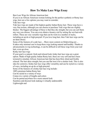 How To Make Lace Wigs Essay
Best Lace Wigs for African American hair
If you re an African American woman looking for the perfect synthetic or Remy lace
wigs, here are a few options you may want to consider.
Yaki lace wigs
Yaki lace wigs are made of the highest quality Indian Remy hair. These wigs have a
very fine texture, although you can choose to purchase Yaki wigs that are slightly
thicker. The biggest advantage of these is that they dry straight, but you can curl them
any way you choose. You can even obtain a bouncy curl by setting the wet hairwith
rollers. These are very versatile wigs that can be worn in a number of styles,
including an up do or high ponytail. If you love long hair, then Yaki lace wigs can be
an ideal choice.
Some of the features of a yaki lace ... Show more content on Helpwriting.net ...
It takes only minimal care to keep these wigs looking natural and healthy. Thanks to
advancements in wig technology, it can be difficult to tell these wigs from your real
hair, even up close.
Kinky hair lace wigs
If your goal is a natural, fresh and relaxed look, kinky hair lace wigs are a great
option. Made of high quality Indian Remy hair, these are very soft and have been
textured to simulate African American hair that has been blow dried and freshly
relaxed. The hair dries straight, but you can flat iron it for a sleeker look. This is also
idea for cornrows. Kinky hair lace wigs offer versatility and can be styled in a variety
of ways, including an up do or high ponytail.
Some of the features of a kinky hair lace wig include:
100% premium Indian Remy hair
Can be styled in a variety of ways
Comes in a variety of lengths and colors
Can be parted anywhere for a more natural look
Seamless and discreet look making it virtually undetectable
Lightweight and
 