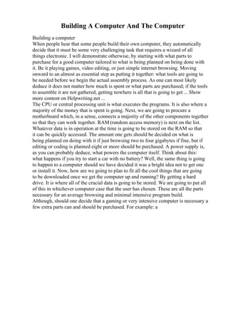 Building A Computer And The Computer
Building a computer
When people hear that some people build their own computer, they automatically
decide that it must be some very challenging task that requires a wizard of all
things electronic. I will demonstrate otherwise, by starting with what parts to
purchase for a good computer tailored to what is being planned on being done with
it. Be it playing games, video editing, or just simple internet browsing. Moving
onward to an almost as essential step as putting it together: what tools are going to
be needed before we begin the actual assembly process. As one can most likely
deduce it does not matter how much is spent or what parts are purchased; if the tools
to assemble it are not gathered, getting nowhere is all that is going to get ... Show
more content on Helpwriting.net ...
The CPU or central processing unit is what executes the programs. It is also where a
majority of the money that is spent is going. Next, we are going to procure a
motherboard which, in a sense, connects a majority of the other components together
so that they can work together. RAM (random access memory) is next on the list.
Whatever data is in operation at the time is going to be stored on the RAM so that
it can be quickly accessed. The amount one gets should be decided on what is
being planned on doing with it if just browsing two to four gigabytes if fine, but if
editing or coding is planned eight or more should be purchased. A power supply is,
as you can probably deduce, what powers the computer itself. Think about this:
what happens if you try to start a car with no battery? Well, the same thing is going
to happen to a computer should we have decided it was a bright idea not to get one
or install it. Now, how are we going to plan to fit all the cool things that are going
to be downloaded once we get the computer up and running? By getting a hard
drive. It is where all of the crucial data is going to be stored. We are going to put all
of this in whichever computer case that the user has chosen. These are all the parts
necessary for an average browsing and minimal intensive program build.
Although, should one decide that a gaming or very intensive computer is necessary a
few extra parts can and should be purchased. For example: a
 