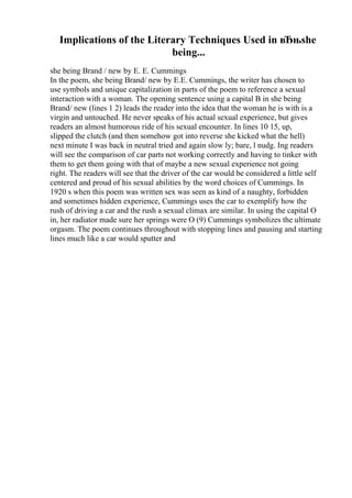 Implications of the Literary Techniques Used in вЂњshe
being...
she being Brand / new by E. E. Cummings
In the poem, she being Brand/ new by E.E. Cummings, the writer has chosen to
use symbols and unique capitalization in parts of the poem to reference a sexual
interaction with a woman. The opening sentence using a capital B in she being
Brand/ new (lines 1 2) leads the reader into the idea that the woman he is with is a
virgin and untouched. He never speaks of his actual sexual experience, but gives
readers an almost humorous ride of his sexual encounter. In lines 10 15, up,
slipped the clutch (and then somehow got into reverse she kicked what the hell)
next minute I was back in neutral tried and again slow ly; bare, l nudg. Ing readers
will see the comparison of car parts not working correctly and having to tinker with
them to get them going with that of maybe a new sexual experience not going
right. The readers will see that the driver of the car would be considered a little self
centered and proud of his sexual abilities by the word choices of Cummings. In
1920 s when this poem was written sex was seen as kind of a naughty, forbidden
and sometimes hidden experience, Cummings uses the car to exemplify how the
rush of driving a car and the rush a sexual climax are similar. In using the capital O
in, her radiator made sure her springs were O (9) Cummings symbolizes the ultimate
orgasm. The poem continues throughout with stopping lines and pausing and starting
lines much like a car would sputter and
 