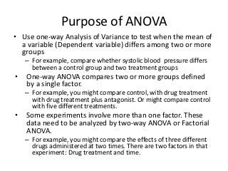Purpose of ANOVA
• Use one-way Analysis of Variance to test when the mean of
  a variable (Dependent variable) differs among two or more
  groups
    – For example, compare whether systolic blood pressure differs
      between a control group and two treatment groups
•   One-way ANOVA compares two or more groups defined
    by a single factor.
    – For example, you might compare control, with drug treatment
      with drug treatment plus antagonist. Or might compare control
      with five different treatments.
•   Some experiments involve more than one factor. These
    data need to be analyzed by two-way ANOVA or Factorial
    ANOVA.
    – For example, you might compare the effects of three different
      drugs administered at two times. There are two factors in that
      experiment: Drug treatment and time.
 