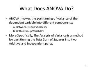 What Does ANOVA Do?
• ANOVA involves the partitioning of variance of the
  dependent variable into different components:
   – A. Between Group Variability
   – B. Within Group Variability
• More Specifically, The Analysis of Variance is a method
  for partitioning the Total Sum of Squares into two
  Additive and independent parts.




                                                            116
 