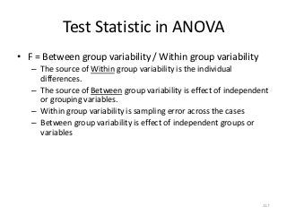 Test Statistic in ANOVA
• F = Between group variability / Within group variability
   – The source of Within group variability is the individual
     differences.
   – The source of Between group variability is effect of independent
     or grouping variables.
   – Within group variability is sampling error across the cases
   – Between group variability is effect of independent groups or
     variables




                                                                   117
 