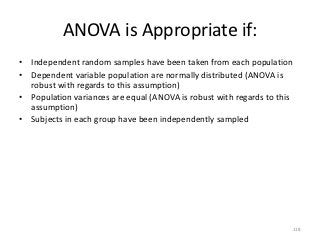 ANOVA is Appropriate if:
• Independent random samples have been taken from each population
• Dependent variable population are normally distributed (ANOVA is
  robust with regards to this assumption)
• Population variances are equal (ANOVA is robust with regards to this
  assumption)
• Subjects in each group have been independently sampled




                                                                     118
 