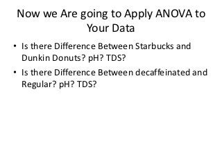 Now we Are going to Apply ANOVA to
            Your Data
• Is there Difference Between Starbucks and
  Dunkin Donuts? pH? TDS?
• Is there Difference Between decaffeinated and
  Regular? pH? TDS?
 