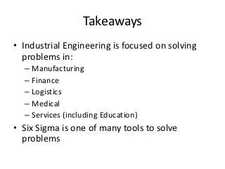 Takeaways
• Industrial Engineering is focused on solving
  problems in:
  – Manufacturing
  – Finance
  – Logistics
  – Medical
  – Services (including Education)
• Six Sigma is one of many tools to solve
  problems
 