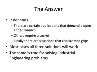 The Answer
• It depends.
  – There are certain applications that demand a open
    ended wrench
  – Others require a socket
  – Finally there are situations that require vice grips
• Most cases all three solutions will work
• The same is true for solving Industrial
  Engineering problems
 