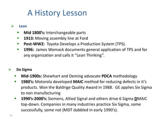 A History Lesson
        Lean
             Mid 1800’s: Interchangeable parts
             1913: Moving assembly line at Ford
             Post-WW2: Toyota Develops a Production System (TPS).
             1996: James Womack documents general application of TPS and for
              any organization and calls it “Lean Thinking”.


    Six Sigma
            Mid-1900s: Shewhart and Deming advocate PDCA methodology
            1980’s: Motorola developed MAIC method for reducing defects in it’s
             products. Won the Baldrige Quality Award in 1988. GE applies Six Sigma
             to non manufacturing
            1990’s-2000’s: Siemens, Allied Signal and others drive 6 Sigma DMAIC
             top-down. Companies in many industries practice Six Sigma, some
             successfully, some not (MDT dabbled in early 1990’s).
16
 