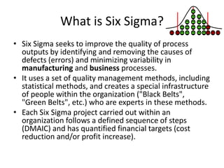 What is Six Sigma?
• Six Sigma seeks to improve the quality of process
  outputs by identifying and removing the causes of
  defects (errors) and minimizing variability in
  manufacturing and business processes.
• It uses a set of quality management methods, including
  statistical methods, and creates a special infrastructure
  of people within the organization ("Black Belts",
  "Green Belts", etc.) who are experts in these methods.
• Each Six Sigma project carried out within an
  organization follows a defined sequence of steps
  (DMAIC) and has quantified financial targets (cost
  reduction and/or profit increase).
 
