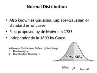 Normal Distribution

• Also known as Gaussian, Laplace–Gaussian or
  standard error curve
• First proposed by de Moivre in 1783
• Independently in 1809 by Gauss

 All Normal Distributions Defined by two things
 1. The Average µ
 2. The Standard Deviation σ




                                                  Page 143
 