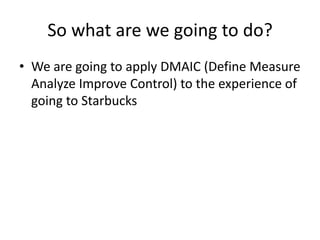 So what are we going to do?
• We are going to apply DMAIC (Define Measure
  Analyze Improve Control) to the experience of
  going to Starbucks
 