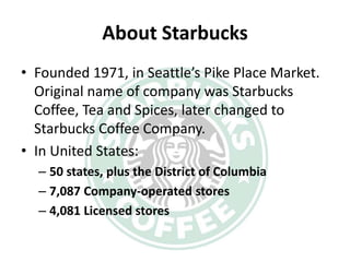 About Starbucks
• Founded 1971, in Seattle’s Pike Place Market.
  Original name of company was Starbucks
  Coffee, Tea and Spices, later changed to
  Starbucks Coffee Company.
• In United States:
  – 50 states, plus the District of Columbia
  – 7,087 Company-operated stores
  – 4,081 Licensed stores
 