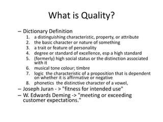 What is Quality?
– Dictionary Definition
   1. a distinguishing characteristic, property, or attribute
   2. the basic character or nature of something
   3. a trait or feature of personality
   4. degree or standard of excellence, esp a high standard
   5. (formerly) high social status or the distinction associated
      with it
   6. musical tone colour; timbre
   7. logic the characteristic of a proposition that is dependent
      on whether it is affirmative or negative
   8. phonetics the distinctive character of a vowel,
– Joseph Juran - > "fitness for intended use"
– W. Edwards Deming -> "meeting or exceeding
  customer expectations."
 