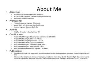 •   Academics
                                           About Me
     –   MS Industrial Engineering Rutgers University
     –   BS Electrical & Computer Engineering Rutgers University
     –   BA Physics Rutgers University
•   Professional
     –   Principal Industrial Engineer -Medrtonic
     –   Master Black belt- American Standard Brands
     –   Systems Engineer- Johnson Scale Co
•   Awards
     –   ASQ Top 40 Leader in Quality Under 40
•   Certifications
     –   ASQ Certified Manager of Quality/ Org Excellence Cert # 13788
     –   ASQ Certified Quality Auditor Cert # 41232
     –   ASQ Certified Quality Engineer Cert # 56176
     –   ASQ Certified Reliability Engineer Cert #7203
     –   ASQ Certified Six Sigma Green Belt Cert # 3962
     –   ASQ Certified Six Sigma Black Belt Cert # 9641
     –   ASQ Certified Software Quality Engineer Cert # 4941
•   Publications
     –   Going with the Flow- The importance of collecting data without holding up your processes- Quality Progress March
         2011
     –   "Numbers Are Not Enough: Improved Manufacturing Comes From Using Quality Data the Right Way" (cover story).
         Industrial Engineering Magazine- Journal of the Institute of Industrial Engineers September (2011): 28-33. Print
 