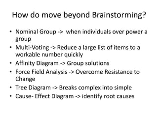 How do move beyond Brainstorming?
• Nominal Group -> when individuals over power a
  group
• Multi-Voting -> Reduce a large list of items to a
  workable number quickly
• Affinity Diagram -> Group solutions
• Force Field Analysis -> Overcome Resistance to
  Change
• Tree Diagram -> Breaks complex into simple
• Cause- Effect Diagram -> identify root causes
 