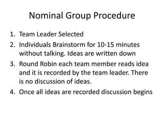 Nominal Group Procedure
1. Team Leader Selected
2. Individuals Brainstorm for 10-15 minutes
   without talking. Ideas are written down
3. Round Robin each team member reads idea
   and it is recorded by the team leader. There
   is no discussion of ideas.
4. Once all ideas are recorded discussion begins
 