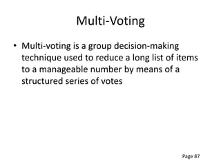 Multi-Voting
• Multi-voting is a group decision-making
  technique used to reduce a long list of items
  to a manageable number by means of a
  structured series of votes




                                          Page 87
 