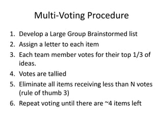 Multi-Voting Procedure
1. Develop a Large Group Brainstormed list
2. Assign a letter to each item
3. Each team member votes for their top 1/3 of
   ideas.
4. Votes are tallied
5. Eliminate all items receiving less than N votes
   (rule of thumb 3)
6. Repeat voting until there are ~4 items left
 