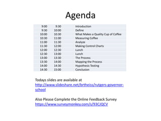 Agenda
   9:00     9:30       Introduction
   9:30    10:00       Define
  10:00    10:30       What Makes a Quality Cup of Coffee
  10:30    11:00       Measuring Coffee
  11:00    11:30       Analyze
  11:30    12:00       Making Control Charts
  12:00    12:30       Lunch
  12:30    13:00       Lunch
  13:00    13:30       The Process
  13:30    14:00       Mapping the Process
  14:00    14:30       Hypothesis Testing
  14:30    15:00       Conclusion


Todays slides are available at
http://www.slideshare.net/brtheiss/rutgers-governor-
school

Also Please Complete the Online Feedback Survey
https://www.surveymonkey.com/s/93CJQCV
 