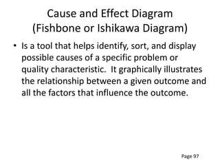 Cause and Effect Diagram
     (Fishbone or Ishikawa Diagram)
• Is a tool that helps identify, sort, and display
  possible causes of a specific problem or
  quality characteristic. It graphically illustrates
  the relationship between a given outcome and
  all the factors that influence the outcome.




                                             Page 97
 