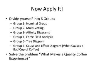 Now Apply It!
• Divide yourself into 6 Groups
  –   Group 1- Nominal Group
  –   Group 2- Multi-Voting
  –   Group 3- Affinity Diagrams
  –   Group 4- Force Field Analysis
  –   Group 5- Tree Diagram
  –   Group 6- Cause and Effect Diagram (What Causes a
      Bad Cup of Coffee)
• Solve the problem “What Makes a Quality Coffee
  Experience?”
 