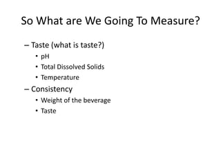 So What are We Going To Measure?
– Taste (what is taste?)
   • pH
   • Total Dissolved Solids
   • Temperature
– Consistency
   • Weight of the beverage
   • Taste
 