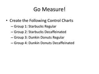 Go Measure!
• Create the Following Control Charts
  – Group 1: Starbucks Regular
  – Group 2: Starbucks Decaffeinated
  – Group 3: Dunkin Donuts Regular
  – Group 4: Dunkin Donuts Decaffeinated
 