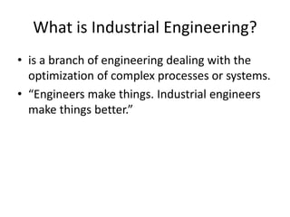 What is Industrial Engineering?
• is a branch of engineering dealing with the
  optimization of complex processes or systems.
• “Engineers make things. Industrial engineers
  make things better.”
 