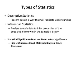 Types of Statistics
• Descriptive Statistics
   – Present data in a way that will facilitate understanding
• Inferential Statistics
   – Analyze sample data to infer properties of the
     population from which the sample is drawn

• Statistical Significance Does not Mean actual significance.
   – (See US Supreme Court Matrixx Initiatives, Inc. v.
     Siracusano
 