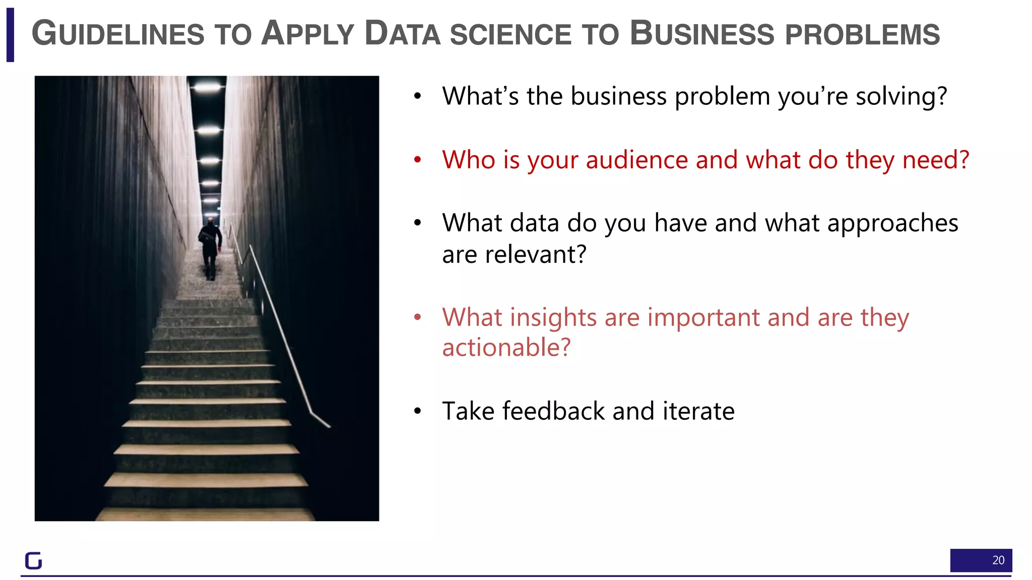 20
GUIDELINES TO APPLY DATA SCIENCE TO BUSINESS PROBLEMS
• What’s the business problem you’re solving?
• Who is your audience and what do they need?
• What data do you have and what approaches
are relevant?
• What insights are important and are they
actionable?
• Take feedback and iterate
 