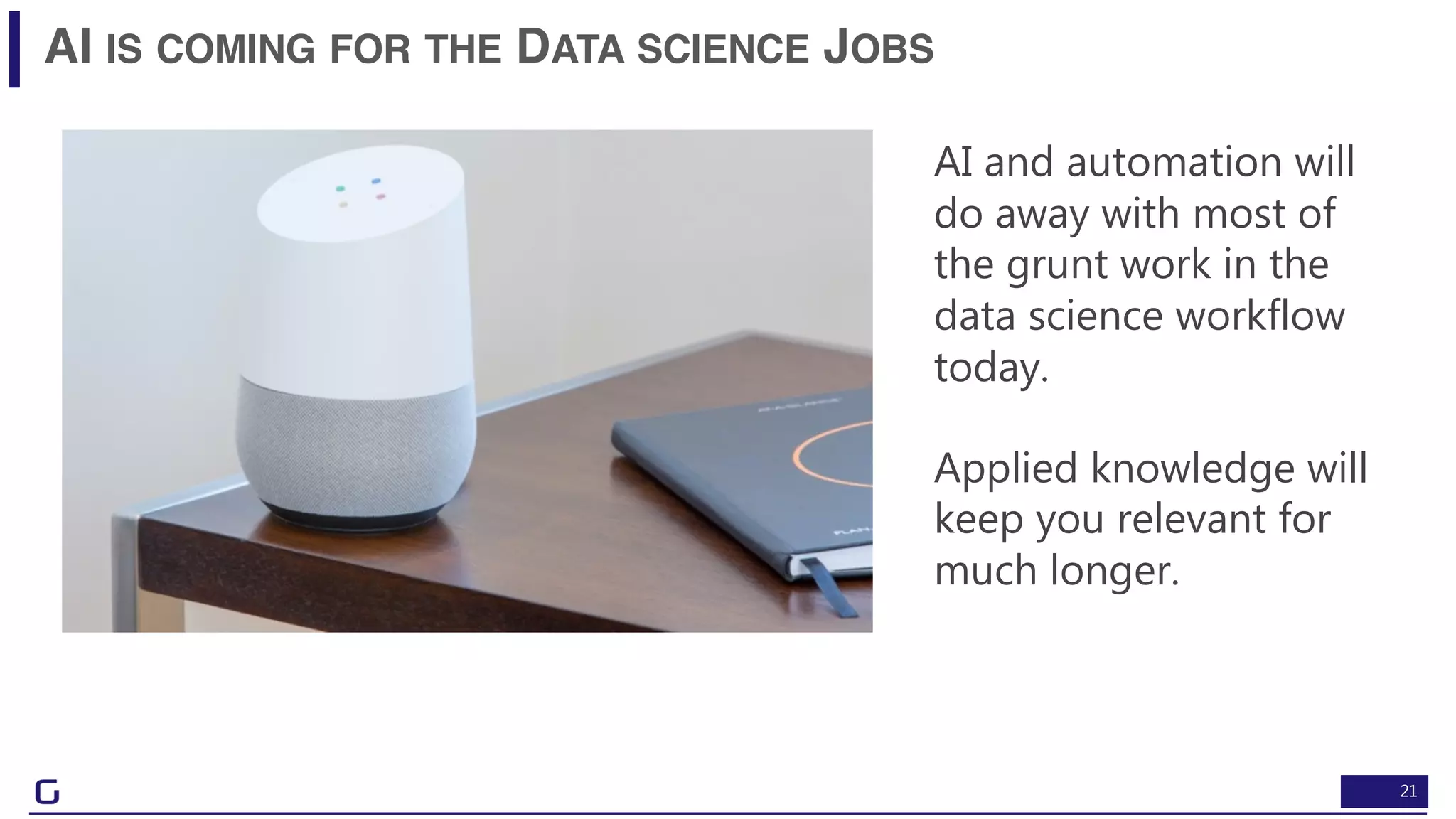 21
AI IS COMING FOR THE DATA SCIENCE JOBS
AI and automation will
do away with most of
the grunt work in the
data science workflow
today.
Applied knowledge will
keep you relevant for
much longer.
 