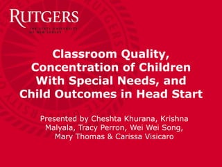 Classroom Quality, Concentration of Children With Special Needs, and Child Outcomes in Head Start Presented by Cheshta Khurana, Krishna Malyala, Tracy Perron, Wei Wei Song, Mary Thomas & Carissa Visicaro 