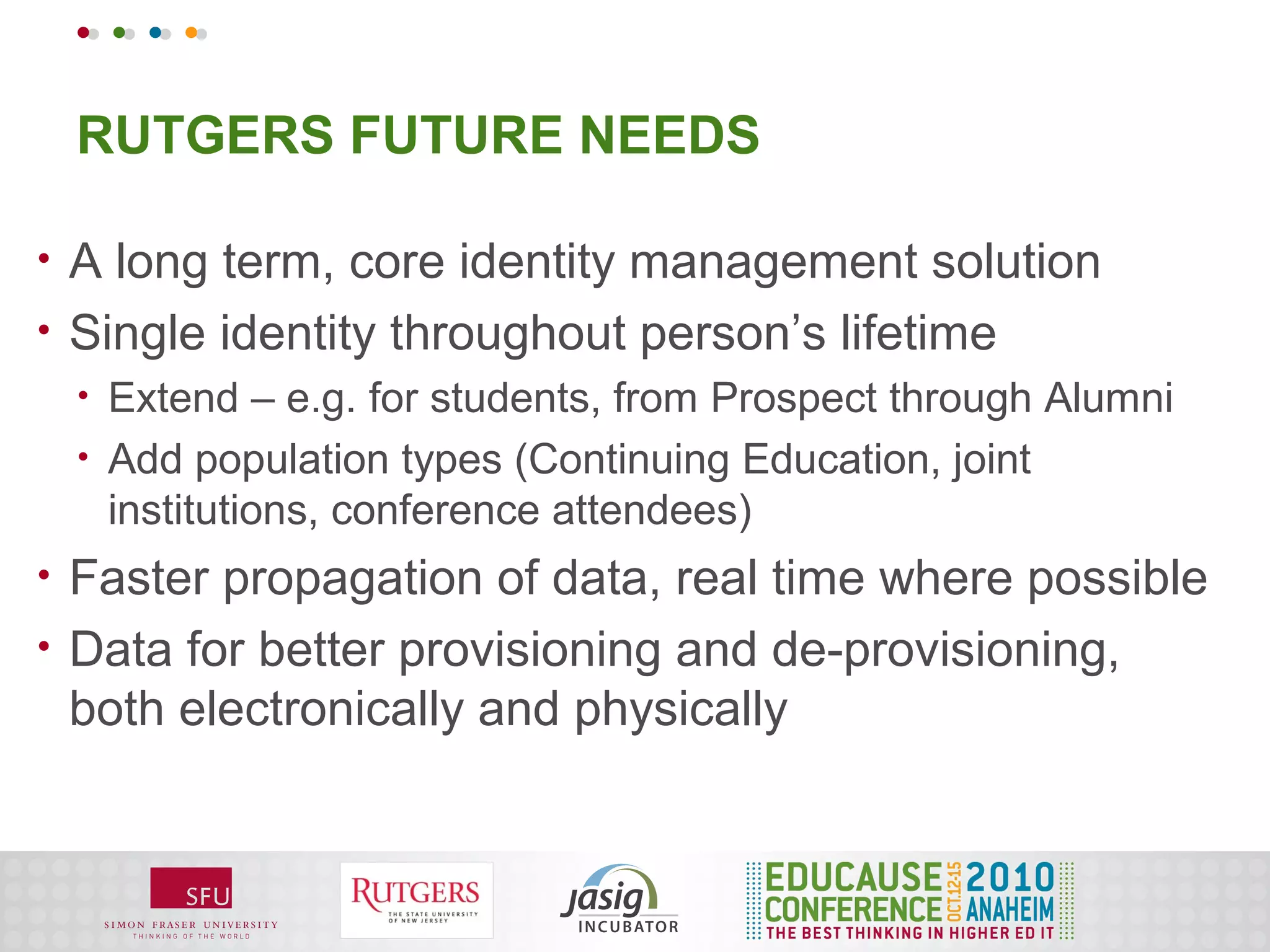 RUTGERS FUTURE NEEDS

•   A long term, core identity management solution
•   Single identity throughout person’s lifetime
    •   Extend – e.g. for students, from Prospect through Alumni
    •   Add population types (Continuing Education, joint
        institutions, conference attendees)
•   Faster propagation of data, real time where possible
•   Data for better provisioning and de-provisioning,
    both electronically and physically
 