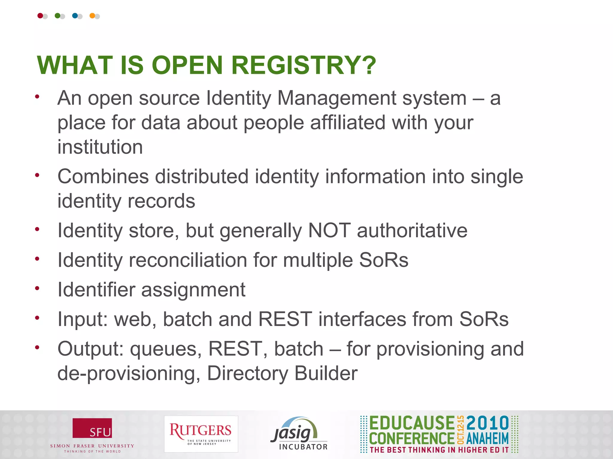 WHAT IS OPEN REGISTRY?
•   An open source Identity Management system – a
    place for data about people affiliated with your
    institution
•   Combines distributed identity information into single
    identity records
•   Identity store, but generally NOT authoritative
•   Identity reconciliation for multiple SoRs
•   Identifier assignment
•   Input: web, batch and REST interfaces from SoRs
•   Output: queues, REST, batch – for provisioning and
    de-provisioning, Directory Builder
 