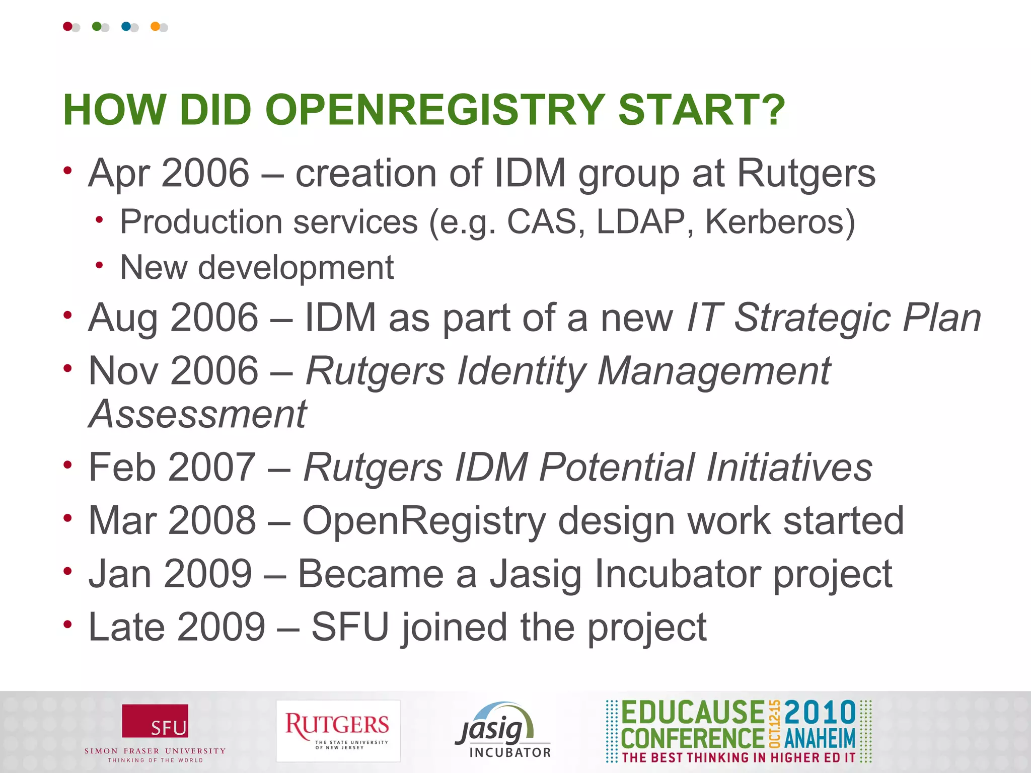 HOW DID OPENREGISTRY START?
•   Apr 2006 – creation of IDM group at Rutgers
    •   Production services (e.g. CAS, LDAP, Kerberos)
    •   New development
•   Aug 2006 – IDM as part of a new IT Strategic Plan
•   Nov 2006 – Rutgers Identity Management
    Assessment
•   Feb 2007 – Rutgers IDM Potential Initiatives
•   Mar 2008 – OpenRegistry design work started
•   Jan 2009 – Became a Jasig Incubator project
•   Late 2009 – SFU joined the project
 