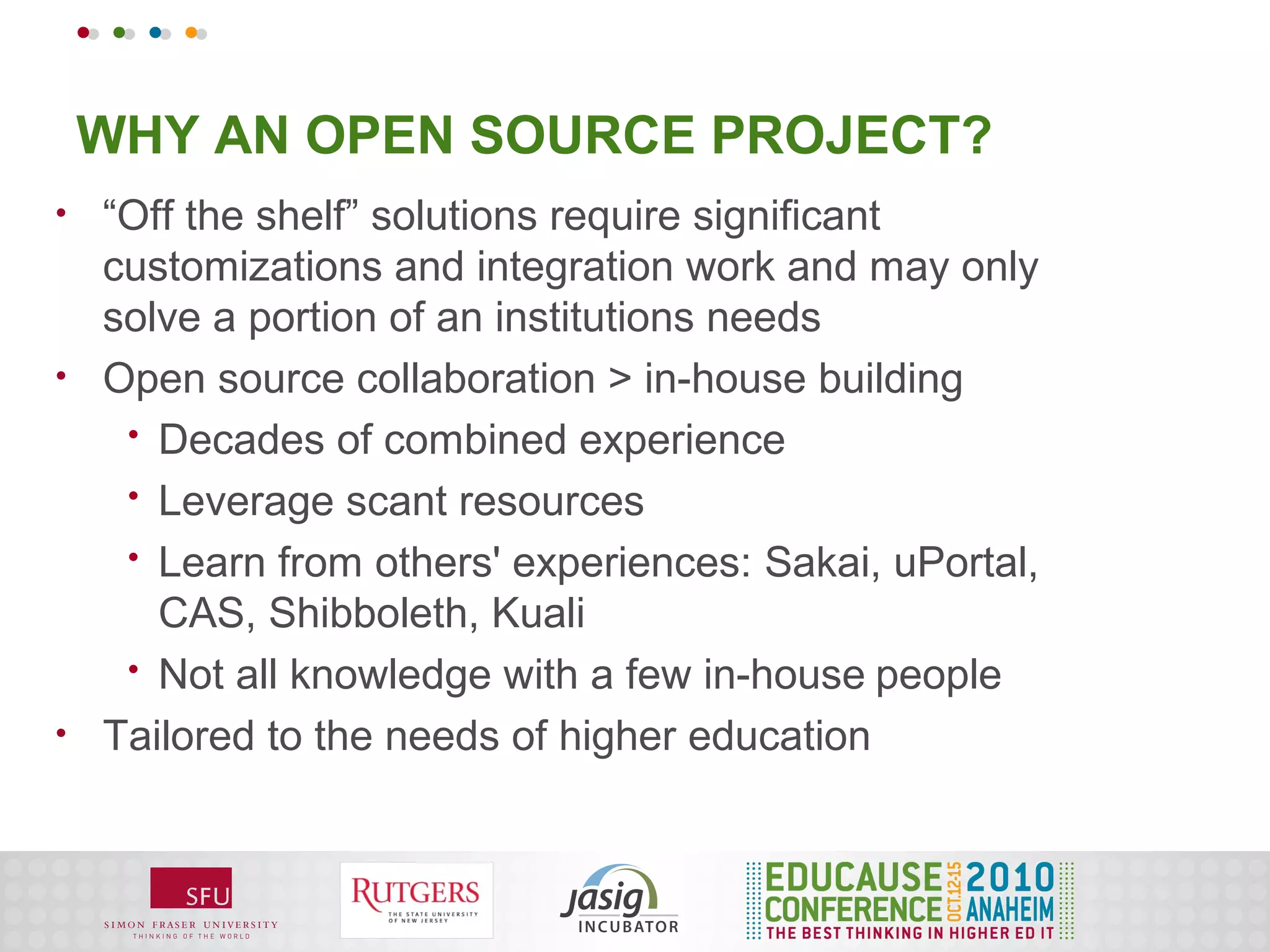 WHY AN OPEN SOURCE PROJECT?
•   “Off the shelf” solutions require significant
    customizations and integration work and may only
    solve a portion of an institutions needs
•   Open source collaboration > in-house building
     • Decades of combined experience
     • Leverage scant resources
     • Learn from others' experiences: Sakai, uPortal,
       CAS, Shibboleth, Kuali
     • Not all knowledge with a few in-house people
•   Tailored to the needs of higher education
 