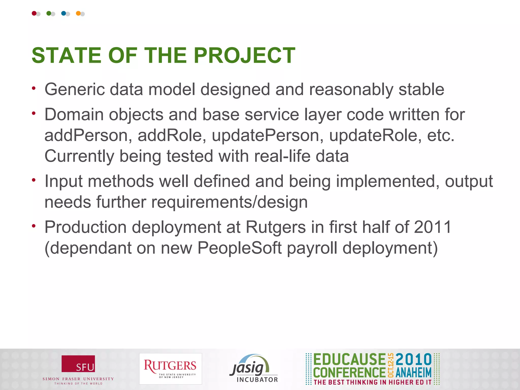STATE OF THE PROJECT
•   Generic data model designed and reasonably stable
•   Domain objects and base service layer code written for
    addPerson, addRole, updatePerson, updateRole, etc.
    Currently being tested with real-life data
•   Input methods well defined and being implemented, output
    needs further requirements/design
•   Production deployment at Rutgers in first half of 2011
    (dependant on new PeopleSoft payroll deployment)
 